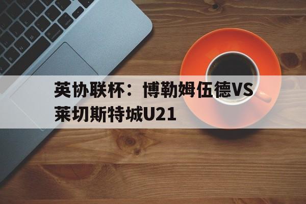 英协联杯:博勒姆伍德VS莱切斯特城U21的简单介绍 第1张 英协联杯:博勒姆伍德VS莱切斯特城U21的简单介绍 第1张