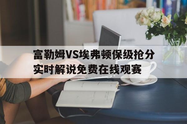 关于富勒姆VS埃弗顿保级抢分实时解说免费在线观赛的信息  第1张
