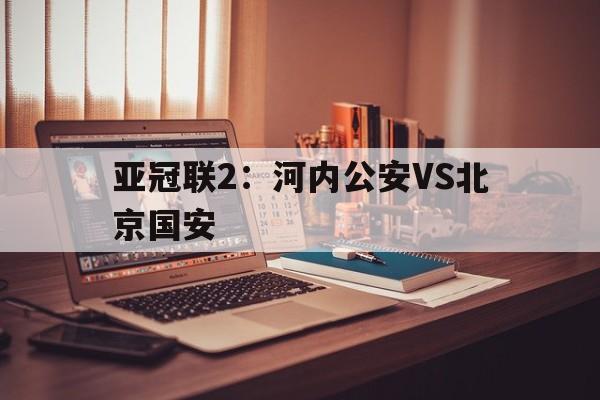关于亚冠联2：河内公安VS北京国安的信息  第1张