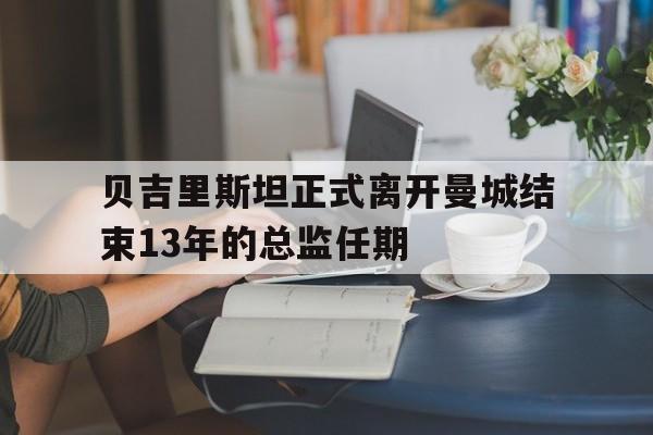 贝吉里斯坦正式离开曼城结束13年的总监任期 第1张 贝吉里斯坦正式离开曼城结束13年的总监任期 第1张