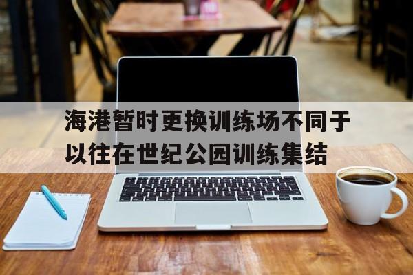 关于海港暂时更换训练场不同于以往在世纪公园训练集结的信息 第1张 关于海港暂时更换训练场不同于以往在世纪公园训练集结的信息 第1张