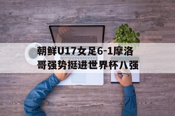 朝鲜U17女足6-1摩洛哥强势挺进世界杯八强的简单介绍 第1张 朝鲜U17女足6-1摩洛哥强势挺进世界杯八强的简单介绍 第1张