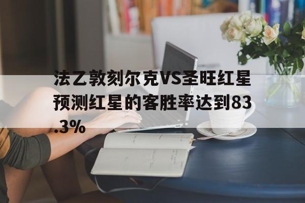 法乙敦刻尔克VS圣旺红星预测红星的客胜率达到83.3%的简单介绍 第1张 法乙敦刻尔克VS圣旺红星预测红星的客胜率达到83.3%的简单介绍 第1张