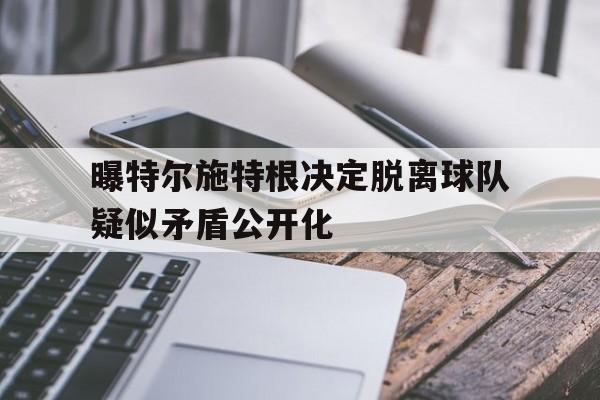 包含曝特尔施特根决定脱离球队疑似矛盾公开化的词条
