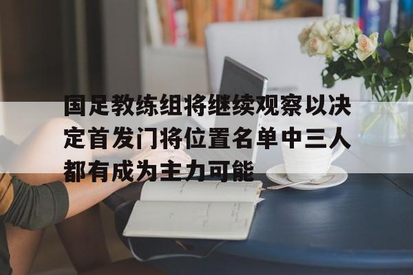 国足教练组将继续观察以决定首发门将位置名单中三人都有成为主力可能的简单介绍  第1张