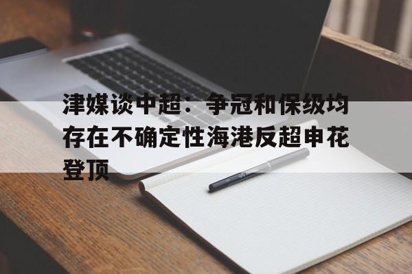 津媒谈中超：争冠和保级均存在不确定性海港反超申花登顶的简单介绍  第1张