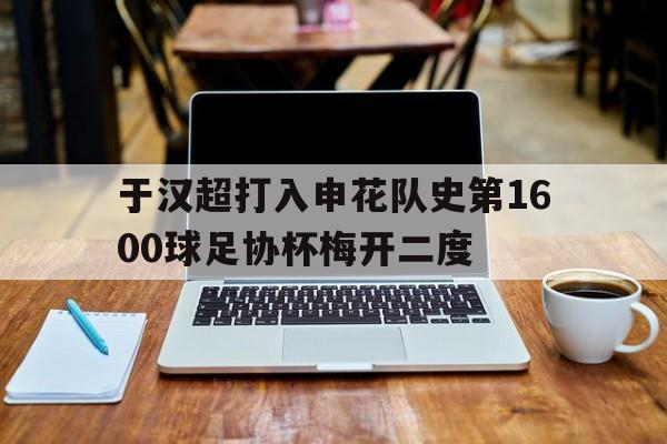 关于于汉超打入申花队史第1600球足协杯梅开二度的信息 第1张 关于于汉超打入申花队史第1600球足协杯梅开二度的信息 第1张
