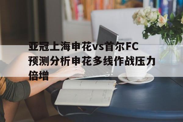 亚冠上海申花vs首尔FC预测分析申花多线作战压力倍增的简单介绍 第1张 亚冠上海申花vs首尔FC预测分析申花多线作战压力倍增的简单介绍 第1张