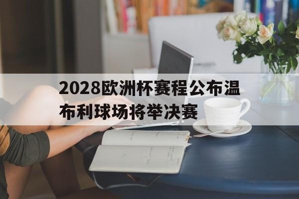 2028欧洲杯赛程公布温布利球场将举决赛的简单介绍 第1张 2028欧洲杯赛程公布温布利球场将举决赛的简单介绍 第1张