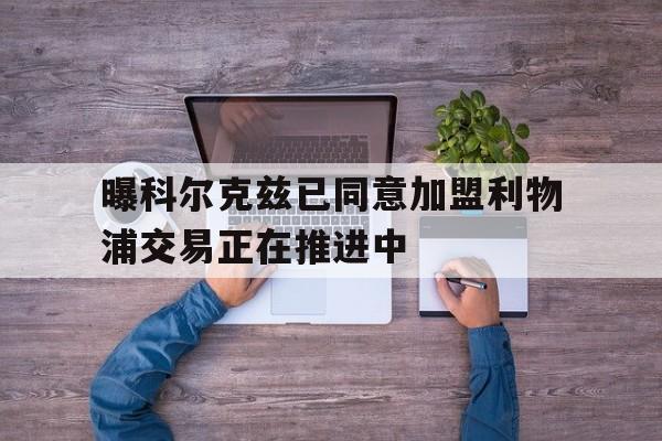 曝科尔克兹已同意加盟利物浦交易正在推进中的简单介绍