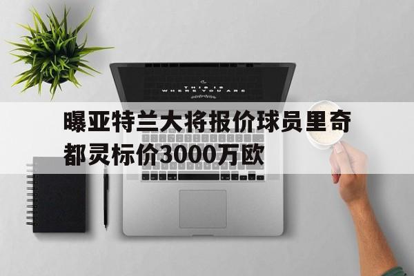 包含曝亚特兰大将报价球员里奇都灵标价3000万欧的词条  第1张