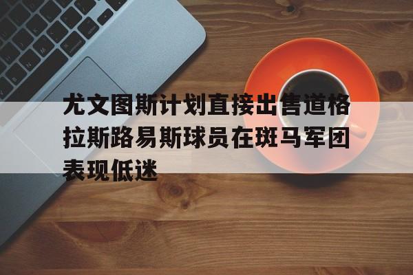 关于尤文图斯计划直接出售道格拉斯路易斯球员在斑马军团表现低迷的信息 第1张 关于尤文图斯计划直接出售道格拉斯路易斯球员在斑马军团表现低迷的信息 第1张