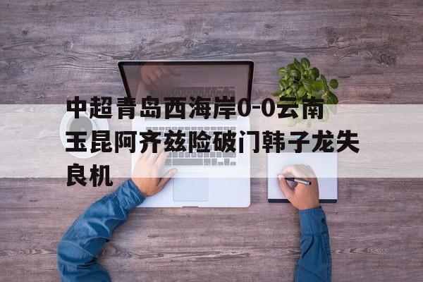 中超青岛西海岸0-0云南玉昆阿齐兹险破门韩子龙失良机的简单介绍  第1张