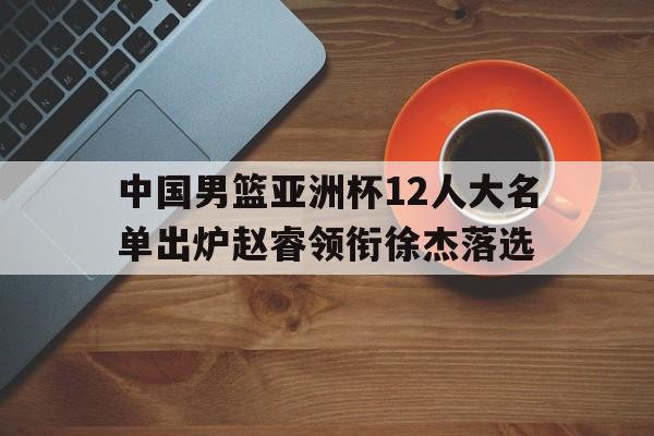 关于中国男篮亚洲杯12人大名单出炉赵睿领衔徐杰落选的信息 第1张 关于中国男篮亚洲杯12人大名单出炉赵睿领衔徐杰落选的信息 第1张