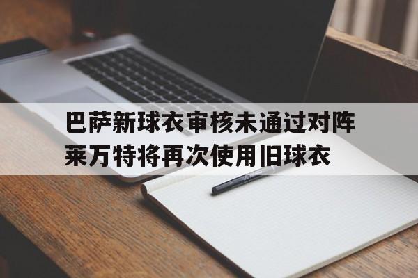 巴萨新球衣审核未通过对阵莱万特将再次使用旧球衣的简单介绍